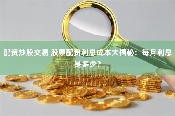 配资炒股交易 股票配资利息成本大揭秘：每月利息是多少？