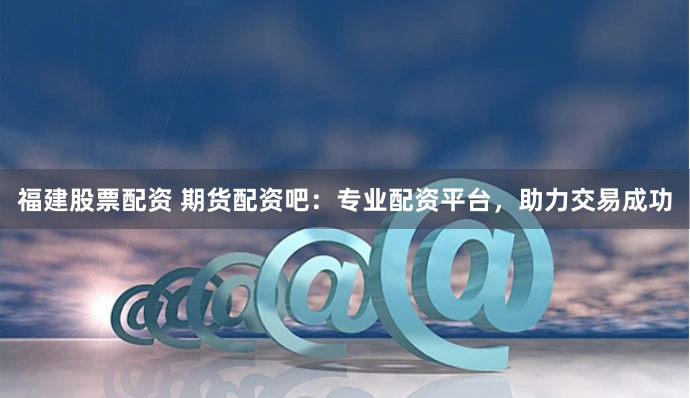 福建股票配资 期货配资吧：专业配资平台，助力交易成功