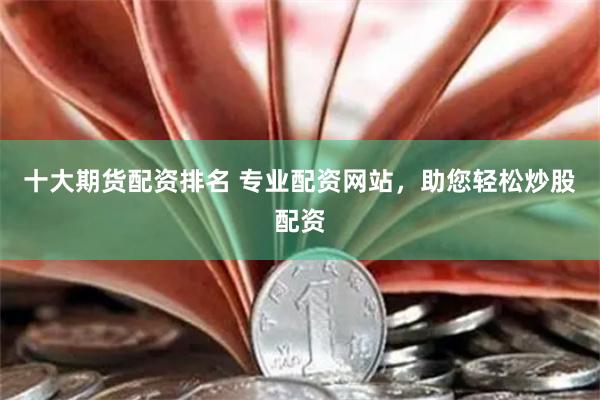 十大期货配资排名 专业配资网站，助您轻松炒股配资