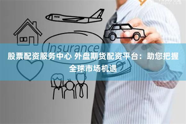 股票配资服务中心 外盘期货配资平台：助您把握全球市场机遇