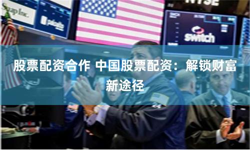 股票配资合作 中国股票配资：解锁财富新途径