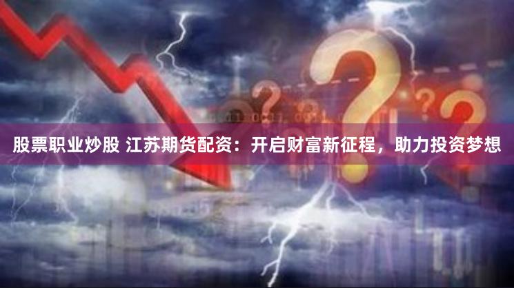 股票职业炒股 江苏期货配资：开启财富新征程，助力投资梦想
