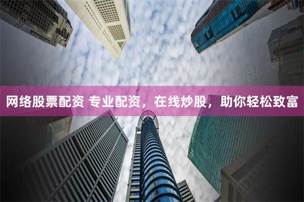 网络股票配资 专业配资，在线炒股，助你轻松致富