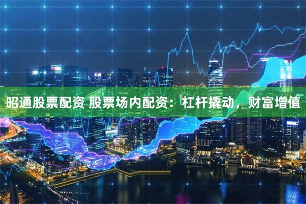昭通股票配资 股票场内配资：杠杆撬动，财富增值