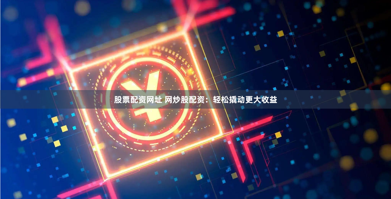 股票配资网址 网炒股配资：轻松撬动更大收益