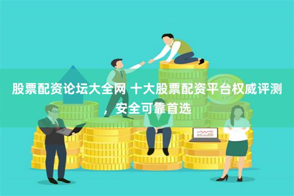 股票配资论坛大全网 十大股票配资平台权威评测，安全可靠首选