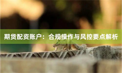 期货配资账户：合规操作与风控要点解析